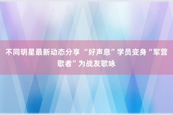 不同明星最新动态分享 “好声息”学员变身“军营歌者”为战友歌咏