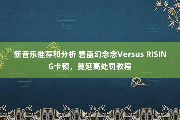 新音乐推荐和分析 碧蓝幻念念Versus RISING卡顿，蔓延高处罚教程