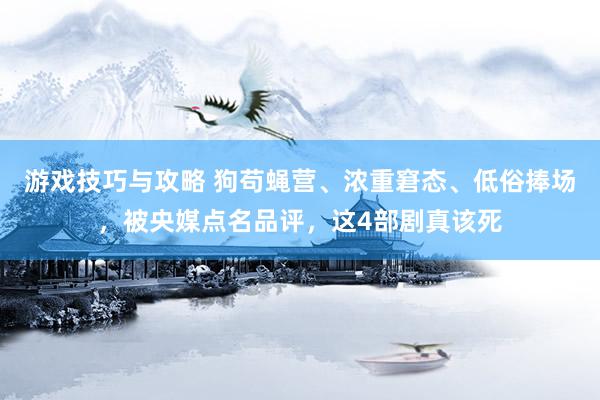 游戏技巧与攻略 狗苟蝇营、浓重窘态、低俗捧场，被央媒点名品评，这4部剧真该死