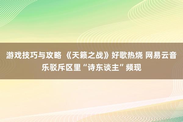 游戏技巧与攻略 《天籁之战》好歌热烧 网易云音乐驳斥区里“诗东谈主”频现