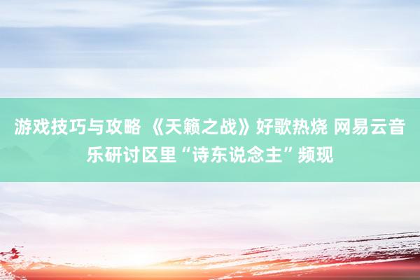 游戏技巧与攻略 《天籁之战》好歌热烧 网易云音乐研讨区里“诗东说念主”频现