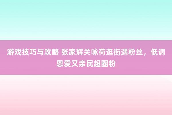 游戏技巧与攻略 张家辉关咏荷逛街遇粉丝，低调恩爱又亲民超圈粉