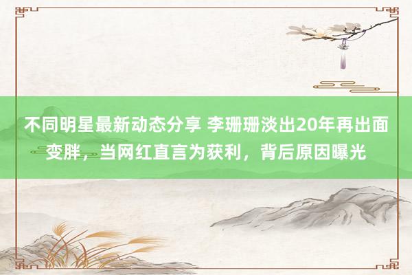 不同明星最新动态分享 李珊珊淡出20年再出面变胖，当网红直言为获利，背后原因曝光