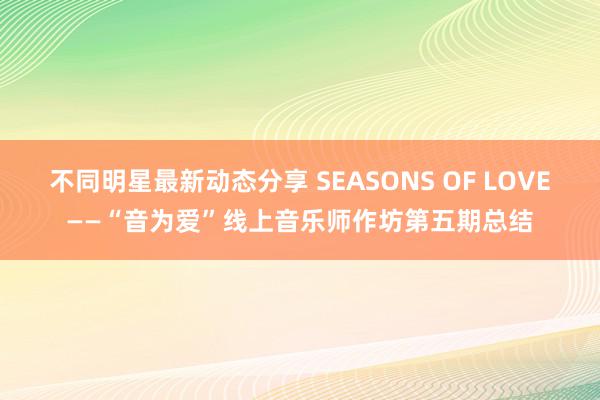 不同明星最新动态分享 SEASONS OF LOVE——“音为爱”线上音乐师作坊第五期总结