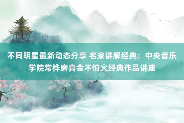 不同明星最新动态分享 名家讲解经典：中央音乐学院常桦磨真金不怕火经典作品讲座