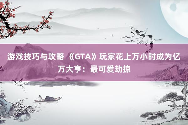 游戏技巧与攻略 《GTA》玩家花上万小时成为亿万大亨：最可爱劫掠