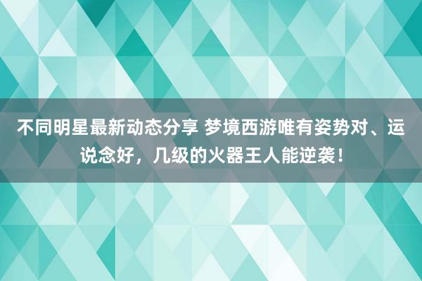 不同明星最新动态分享 梦境西游唯有姿势对、运说念好，几级的火器王人能逆袭！