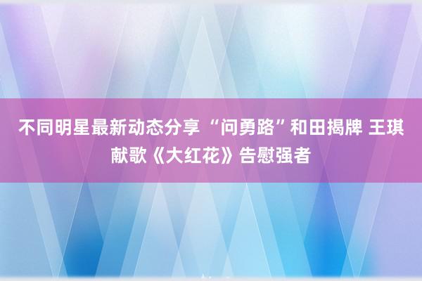 不同明星最新动态分享 “问勇路”和田揭牌 王琪献歌《大红花》告慰强者