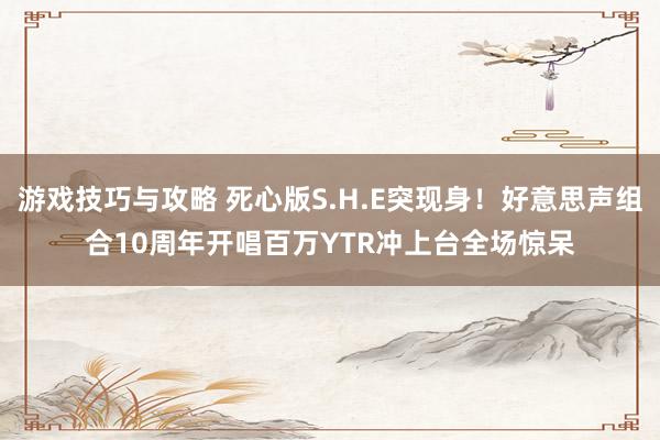 游戏技巧与攻略 死心版S.H.E突现身！好意思声组合10周年开唱　百万YTR冲上台全场惊呆