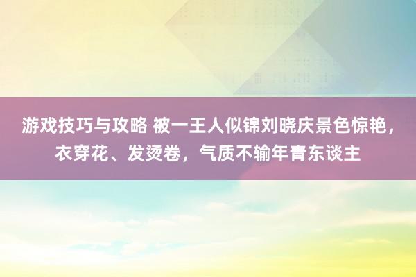 游戏技巧与攻略 被一王人似锦刘晓庆景色惊艳，衣穿花、发烫卷，气质不输年青东谈主