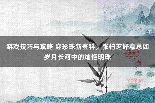 游戏技巧与攻略 穿珍珠新登科，张柏芝好意思如岁月长河中的灿艳明珠