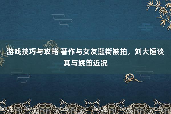 游戏技巧与攻略 著作与女友逛街被拍，刘大锤谈其与姚笛近况