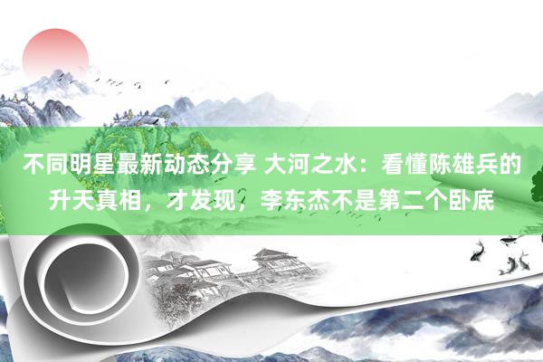 不同明星最新动态分享 大河之水：看懂陈雄兵的升天真相，才发现，李东杰不是第二个卧底