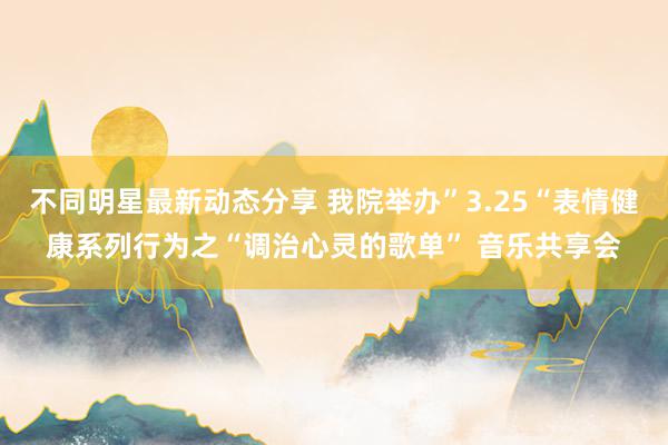 不同明星最新动态分享 我院举办”3.25“表情健康系列行为之“调治心灵的歌单” 音乐共享会