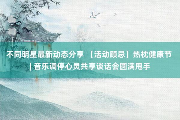 不同明星最新动态分享 【活动顾忌】热枕健康节 | 音乐调停心灵共享谈话会圆满甩手