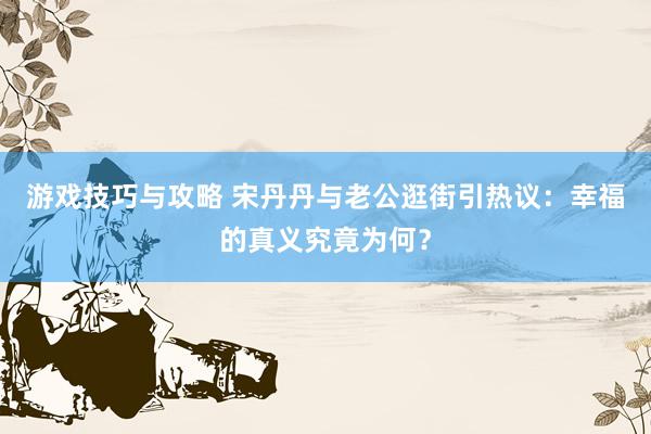 游戏技巧与攻略 宋丹丹与老公逛街引热议：幸福的真义究竟为何？