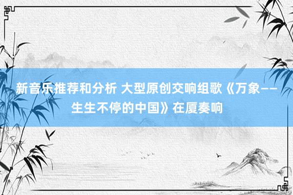 新音乐推荐和分析 大型原创交响组歌《万象——生生不停的中国》在厦奏响