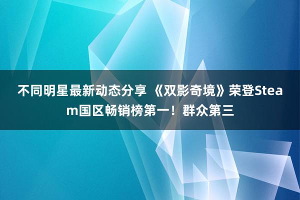 不同明星最新动态分享 《双影奇境》荣登Steam国区畅销榜第一！群众第三