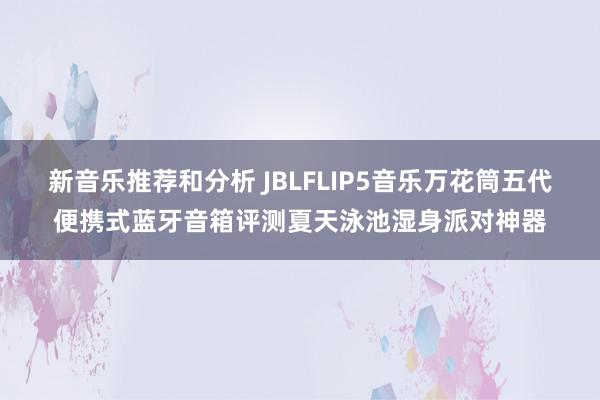 新音乐推荐和分析 JBLFLIP5音乐万花筒五代便携式蓝牙音箱评测夏天泳池湿身派对神器