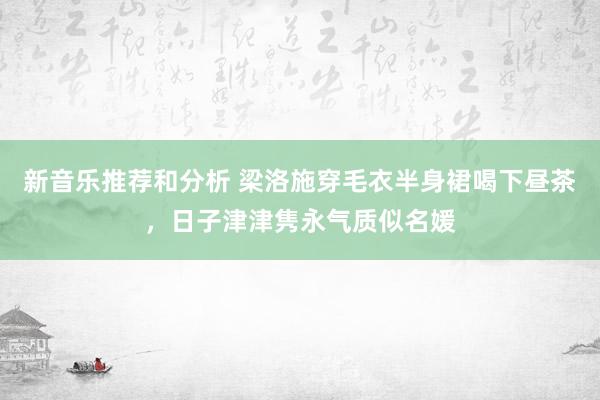 新音乐推荐和分析 梁洛施穿毛衣半身裙喝下昼茶，日子津津隽永气质似名媛