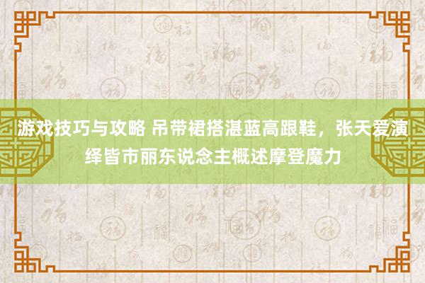 游戏技巧与攻略 吊带裙搭湛蓝高跟鞋，张天爱演绎皆市丽东说念主概述摩登魔力