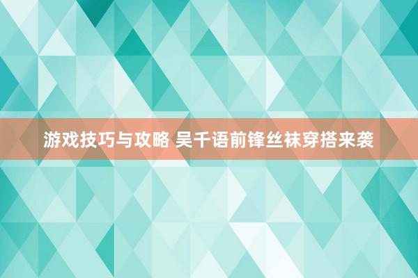 游戏技巧与攻略 吴千语前锋丝袜穿搭来袭