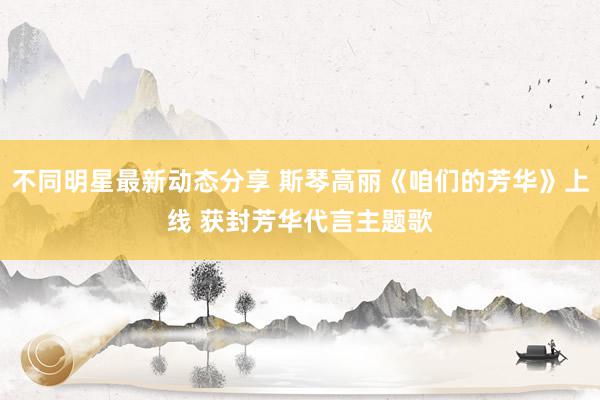 不同明星最新动态分享 斯琴高丽《咱们的芳华》上线 获封芳华代言主题歌