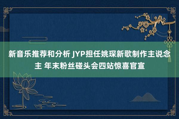 新音乐推荐和分析 JYP担任姚琛新歌制作主说念主 年末粉丝碰头会四站惊喜官宣