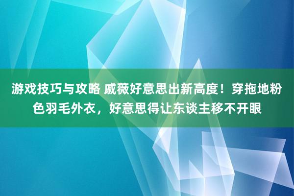 游戏技巧与攻略 戚薇好意思出新高度！穿拖地粉色羽毛外衣，好意思得让东谈主移不开眼