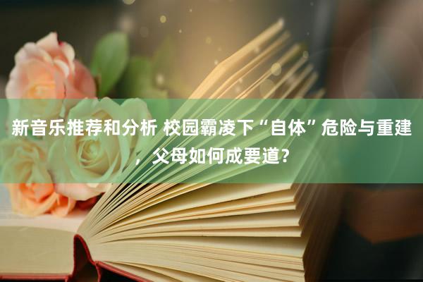 新音乐推荐和分析 校园霸凌下“自体”危险与重建，父母如何成要道？