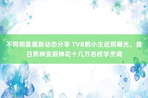 不同明星最新动态分享 TVB前小生近照曝光，昔日男神变厨神花十几万名校学烹调