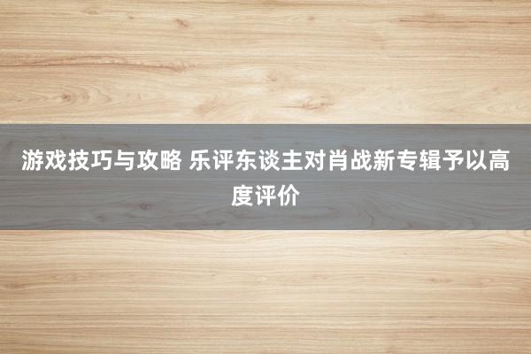 游戏技巧与攻略 乐评东谈主对肖战新专辑予以高度评价