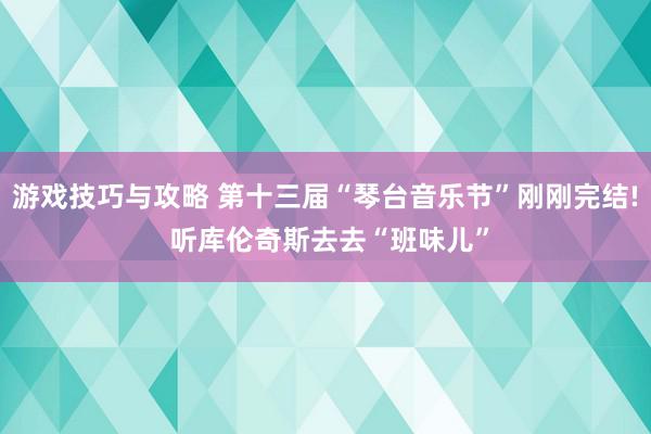 游戏技巧与攻略 第十三届“琴台音乐节”刚刚完结! 听库伦奇斯去去“班味儿”