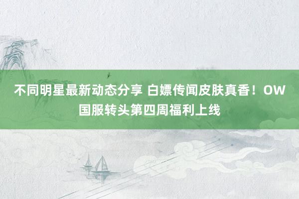 不同明星最新动态分享 白嫖传闻皮肤真香！OW国服转头第四周福利上线