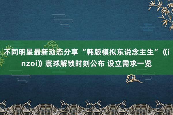 不同明星最新动态分享 “韩版模拟东说念主生”《inzoi》寰球解锁时刻公布 设立需求一览