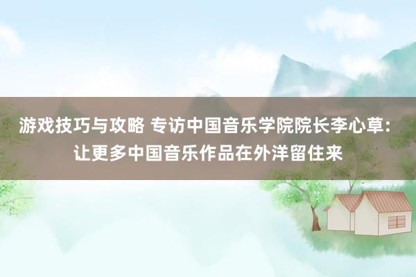 游戏技巧与攻略 专访中国音乐学院院长李心草: 让更多中国音乐作品在外洋留住来