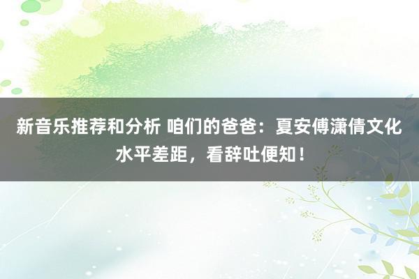 新音乐推荐和分析 咱们的爸爸：夏安傅潇倩文化水平差距，看辞吐便知！