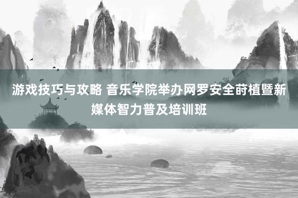 游戏技巧与攻略 音乐学院举办网罗安全莳植暨新媒体智力普及培训班