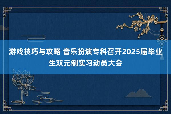 游戏技巧与攻略 音乐扮演专科召开2025届毕业生双元制实习动员大会