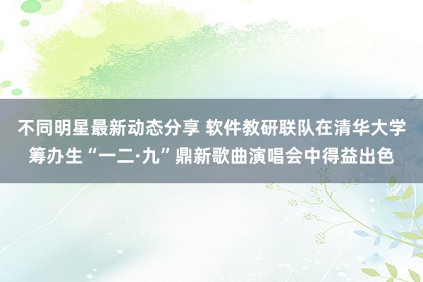 不同明星最新动态分享 软件教研联队在清华大学筹办生“一二·九”鼎新歌曲演唱会中得益出色