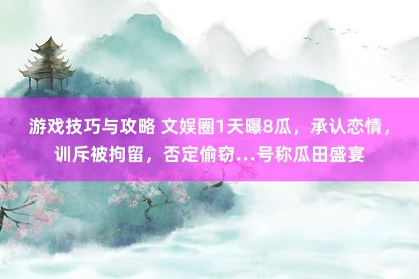 游戏技巧与攻略 文娱圈1天曝8瓜，承认恋情，训斥被拘留，否定偷窃…号称瓜田盛宴