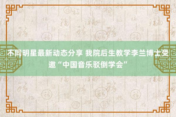 不同明星最新动态分享 我院后生教学李兰博士受邀“中国音乐驳倒学会”