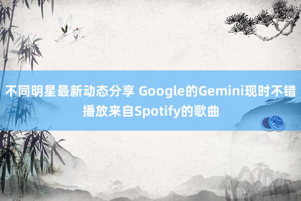 不同明星最新动态分享 Google的Gemini现时不错播放来自Spotify的歌曲